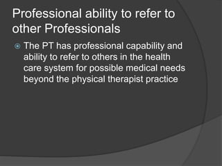 Professional ability to refer to
other Professionals
 The PT has professional capability and
ability to refer to others in the health
care system for possible medical needs
beyond the physical therapist practice
 