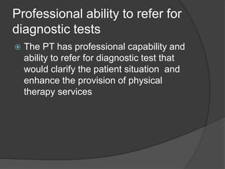 Professional ability to refer for
diagnostic tests
 The PT has professional capability and
ability to refer for diagnostic test that
would clarify the patient situation and
enhance the provision of physical
therapy services
 