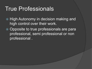 True Professionals
 High Autonomy in decision making and
high control over their work.
 Opposite to true professionals are para
professional, semi professional or non
professional .
 