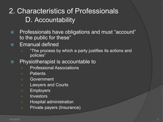  Professionals have obligations and must “account”
to the public for these”
 Emanual defined
○ “The process by which a party justifies its actions and
policies”
 Physiotherapist is accountable to
○ Professional Associations
○ Patients
○ Government
○ Lawyers and Courts
○ Employers
○ Investors
○ Hospital administration
○ Private payers (Insurance)
2. Characteristics of Professionals
D. Accountability
8/12/2022 17
 