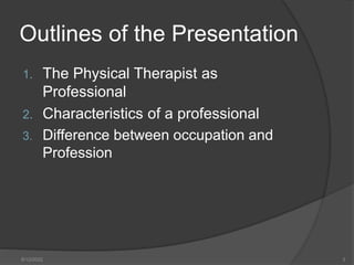 Outlines of the Presentation
1. The Physical Therapist as
Professional
2. Characteristics of a professional
3. Difference between occupation and
Profession
8/12/2022 3
 