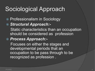 Sociological Approach
 Professionalism in Sociology
 Structural Approach:-
Static characteristics than an occupation
should be considered as profession
 Process Approach:-
Focuses on either the stages and
developmental periods that an
occupation to be pass through to be
recognized as profession .
8/12/2022 6
 