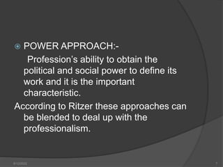  POWER APPROACH:-
Profession’s ability to obtain the
political and social power to define its
work and it is the important
characteristic.
According to Ritzer these approaches can
be blended to deal up with the
professionalism.
8/12/2022 7
 