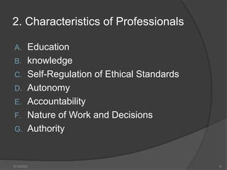 2. Characteristics of Professionals
A. Education
B. knowledge
C. Self-Regulation of Ethical Standards
D. Autonomy
E. Accountability
F. Nature of Work and Decisions
G. Authority
8/12/2022 8
 