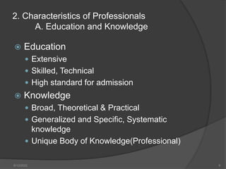 2. Characteristics of Professionals
A. Education and Knowledge
 Education
 Extensive
 Skilled, Technical
 High standard for admission
 Knowledge
 Broad, Theoretical & Practical
 Generalized and Specific, Systematic
knowledge
 Unique Body of Knowledge(Professional)
8/12/2022 9
 