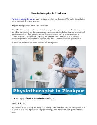 Physiotherapist in Zirakpur
Physiotherapist in Zirakpur - Are you in need of physiotherapist? We try to it simply for
you to connect when you need us.
Physiotherapy Treatment in Zirakpur
Wish Health is a platform to search various physiotherapist doctors in Zirakpur by
providing the best physiotherapy services where personalized attention and exceptional
care is guaranteed. Our experienced staff ensures expert care to improve range of
motion, increase strength and dexterity and reduce pain. We offer a one-of-a-kind
treatment plan to offer accurate diagnosis and care. If you are searching for nearby
physiotherapist, then you have come to the right place!!
List of Top 5 Physiotherapist in Zirakpur
Mohit S. Rana
Dr. Mohit S. Rana is a Physiotherapist in Zirakpur, Chandigarh and has an experience of
10 years in this field. Specialized in physiotherapy for orthopedics and sports injuries
cases.
 