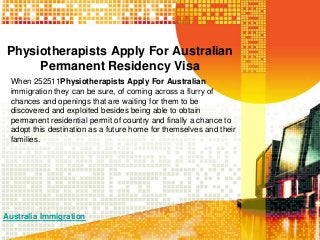 Physiotherapists Apply For Australian
Permanent Residency Visa
When 252511Physiotherapists Apply For Australian
immigration they can be sure, of coming across a flurry of
chances and openings that are waiting for them to be
discovered and exploited besides being able to obtain
permanent residential permit of country and finally a chance to
adopt this destination as a future home for themselves and their
families.

Australia Immigration

 