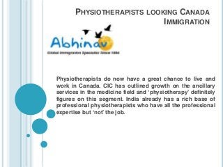 PHYSIOTHERAPISTS LOOKING CANADA
IMMIGRATION
Physiotherapists do now have a great chance to live and
work in Canada. CIC has outlined growth on the ancillary
services in the medicine field and ‘physiotherapy’ definitely
figures on this segment. India already has a rich base of
professional physiotherapists who have all the professional
expertise but ‘not’ the job.
 