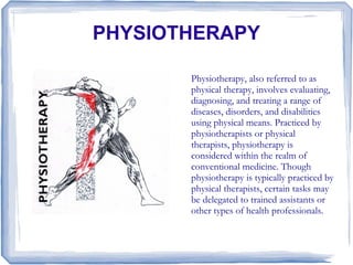 PHYSIOTHERAPY

       Physiotherapy, also referred to as
       physical therapy, involves evaluating,
       diagnosing, and treating a range of
       diseases, disorders, and disabilities
       using physical means. Practiced by
       physiotherapists or physical
       therapists, physiotherapy is
       considered within the realm of
       conventional medicine. Though
       physiotherapy is typically practiced by
       physical therapists, certain tasks may
       be delegated to trained assistants or
       other types of health professionals.
 