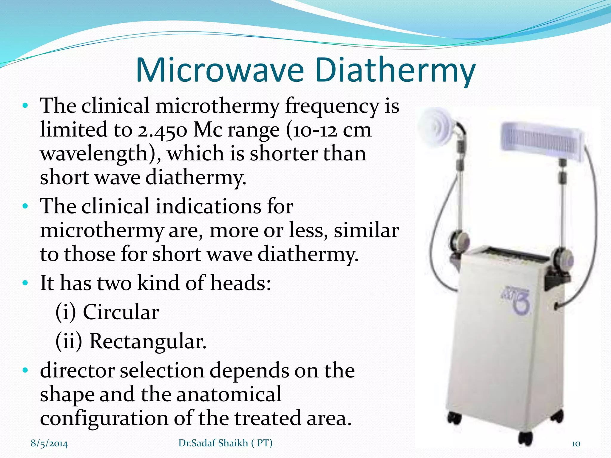 Microwave Diathermy
• The clinical microthermy frequency is
limited to 2.450 Mc range (10-12 cm
wavelength), which is shorter than
short wave diathermy.
• The clinical indications for
microthermy are, more or less, similar
to those for short wave diathermy.
• It has two kind of heads:
(i) Circular
(ii) Rectangular.
• director selection depends on the
shape and the anatomical
configuration of the treated area.
8/5/2014 10Dr.Sadaf Shaikh ( PT)
 