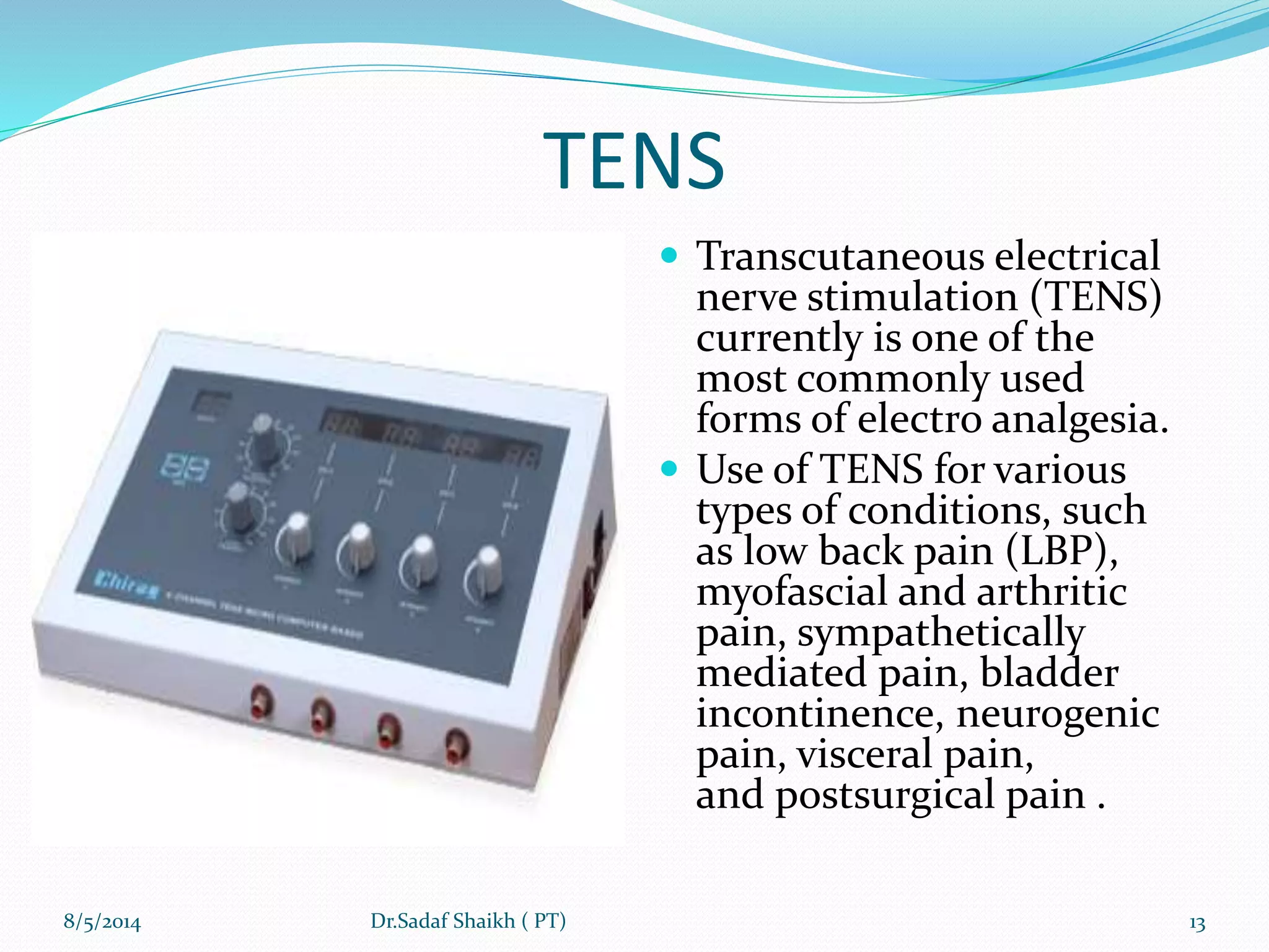 TENS
 Transcutaneous electrical
nerve stimulation (TENS)
currently is one of the
most commonly used
forms of electro analgesia.
 Use of TENS for various
types of conditions, such
as low back pain (LBP),
myofascial and arthritic
pain, sympathetically
mediated pain, bladder
incontinence, neurogenic
pain, visceral pain,
and postsurgical pain .
8/5/2014 13Dr.Sadaf Shaikh ( PT)
 