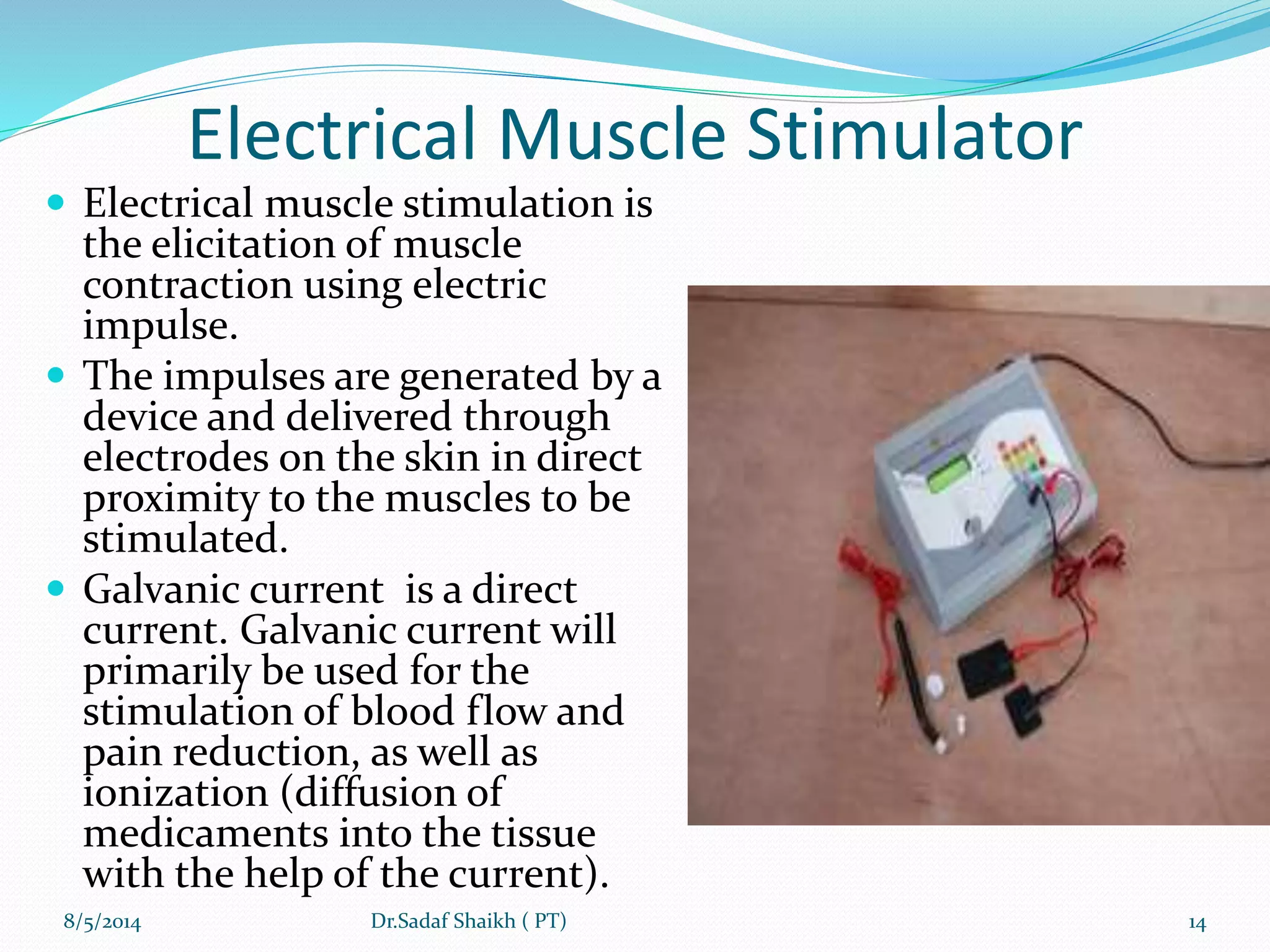 Electrical Muscle Stimulator
 Electrical muscle stimulation is
the elicitation of muscle
contraction using electric
impulse.
 The impulses are generated by a
device and delivered through
electrodes on the skin in direct
proximity to the muscles to be
stimulated.
 Galvanic current is a direct
current. Galvanic current will
primarily be used for the
stimulation of blood flow and
pain reduction, as well as
ionization (diffusion of
medicaments into the tissue
with the help of the current).
8/5/2014 14Dr.Sadaf Shaikh ( PT)
 