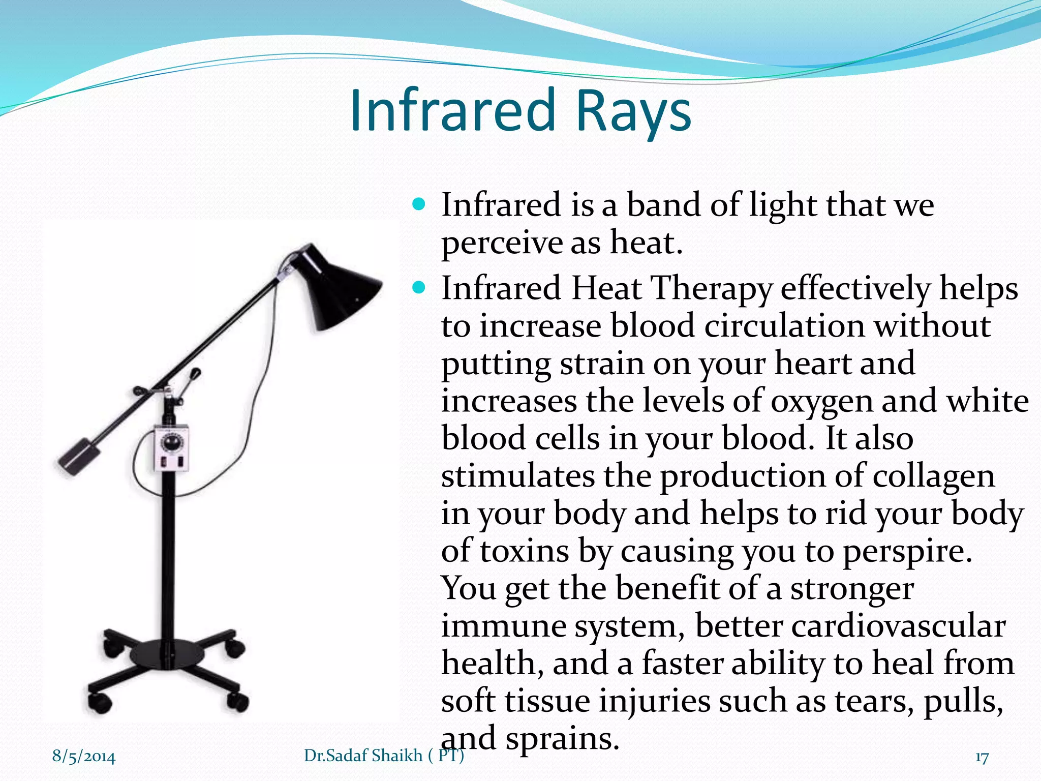 Infrared Rays
 Infrared is a band of light that we
perceive as heat.
 Infrared Heat Therapy effectively helps
to increase blood circulation without
putting strain on your heart and
increases the levels of oxygen and white
blood cells in your blood. It also
stimulates the production of collagen
in your body and helps to rid your body
of toxins by causing you to perspire.
You get the benefit of a stronger
immune system, better cardiovascular
health, and a faster ability to heal from
soft tissue injuries such as tears, pulls,
and sprains.8/5/2014 17Dr.Sadaf Shaikh ( PT)
 