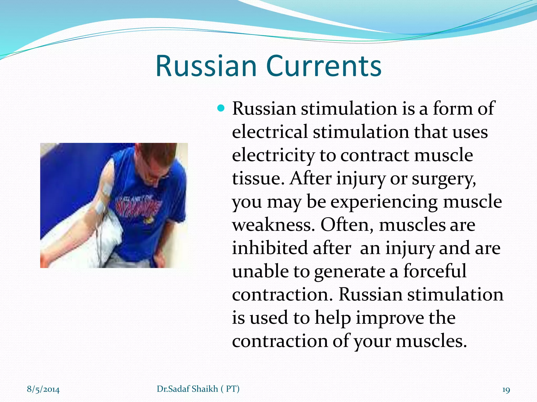 Russian Currents
 Russian stimulation is a form of
electrical stimulation that uses
electricity to contract muscle
tissue. After injury or surgery,
you may be experiencing muscle
weakness. Often, muscles are
inhibited after an injury and are
unable to generate a forceful
contraction. Russian stimulation
is used to help improve the
contraction of your muscles.
8/5/2014 19Dr.Sadaf Shaikh ( PT)
 