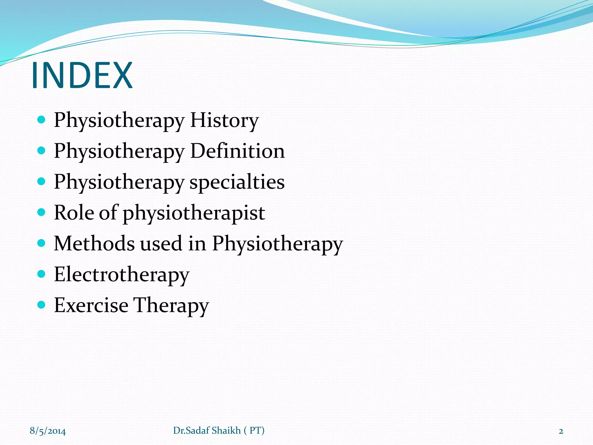 INDEX
 Physiotherapy History
 Physiotherapy Definition
 Physiotherapy specialties
 Role of physiotherapist
 Methods used in Physiotherapy
 Electrotherapy
 Exercise Therapy
8/5/2014 2Dr.Sadaf Shaikh ( PT)
 