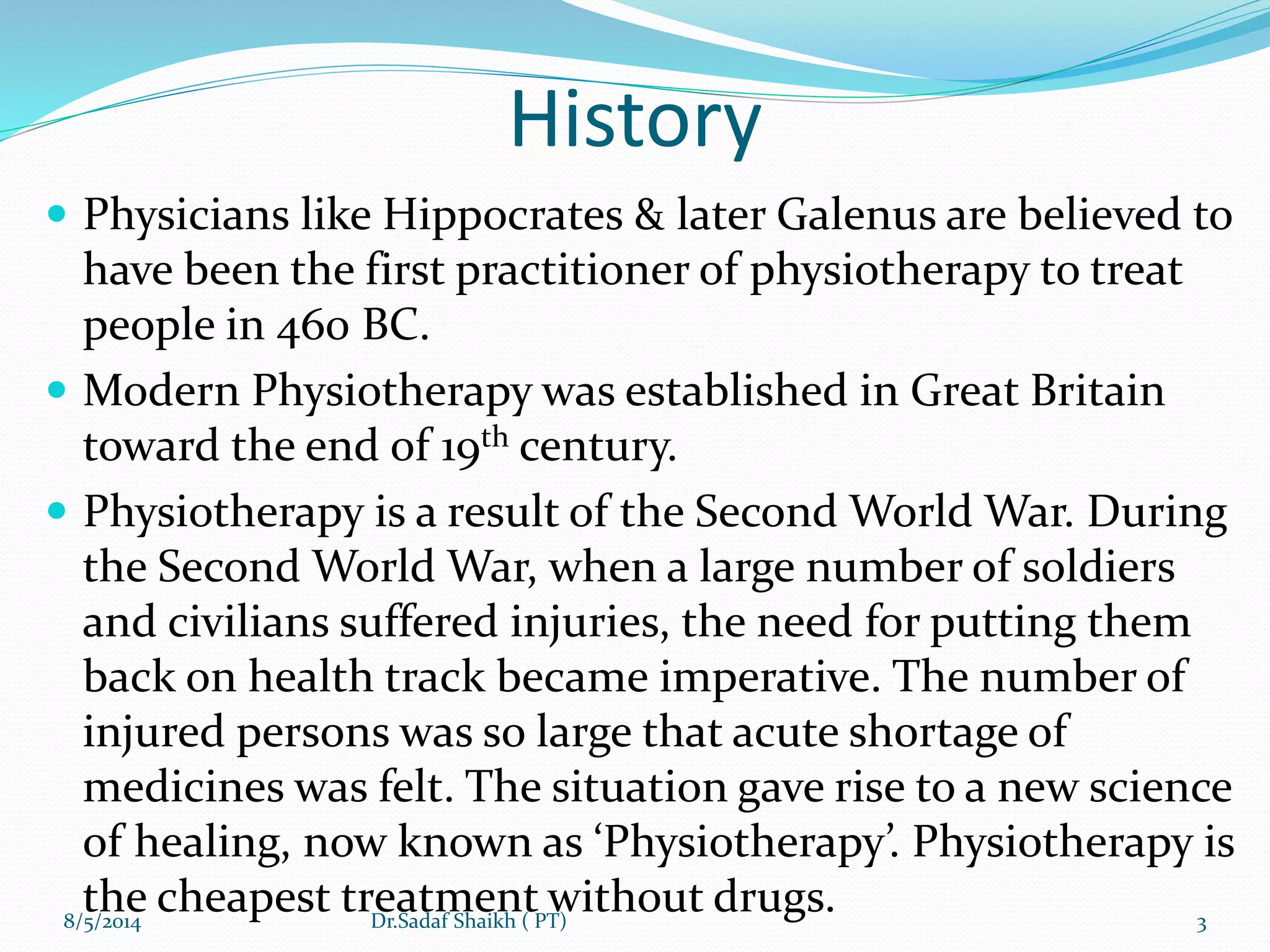 History
 Physicians like Hippocrates & later Galenus are believed to
have been the first practitioner of physiotherapy to treat
people in 460 BC.
 Modern Physiotherapy was established in Great Britain
toward the end of 19th century.
 Physiotherapy is a result of the Second World War. During
the Second World War, when a large number of soldiers
and civilians suffered injuries, the need for putting them
back on health track became imperative. The number of
injured persons was so large that acute shortage of
medicines was felt. The situation gave rise to a new science
of healing, now known as ‘Physiotherapy’. Physiotherapy is
the cheapest treatment without drugs.8/5/2014 3Dr.Sadaf Shaikh ( PT)
 