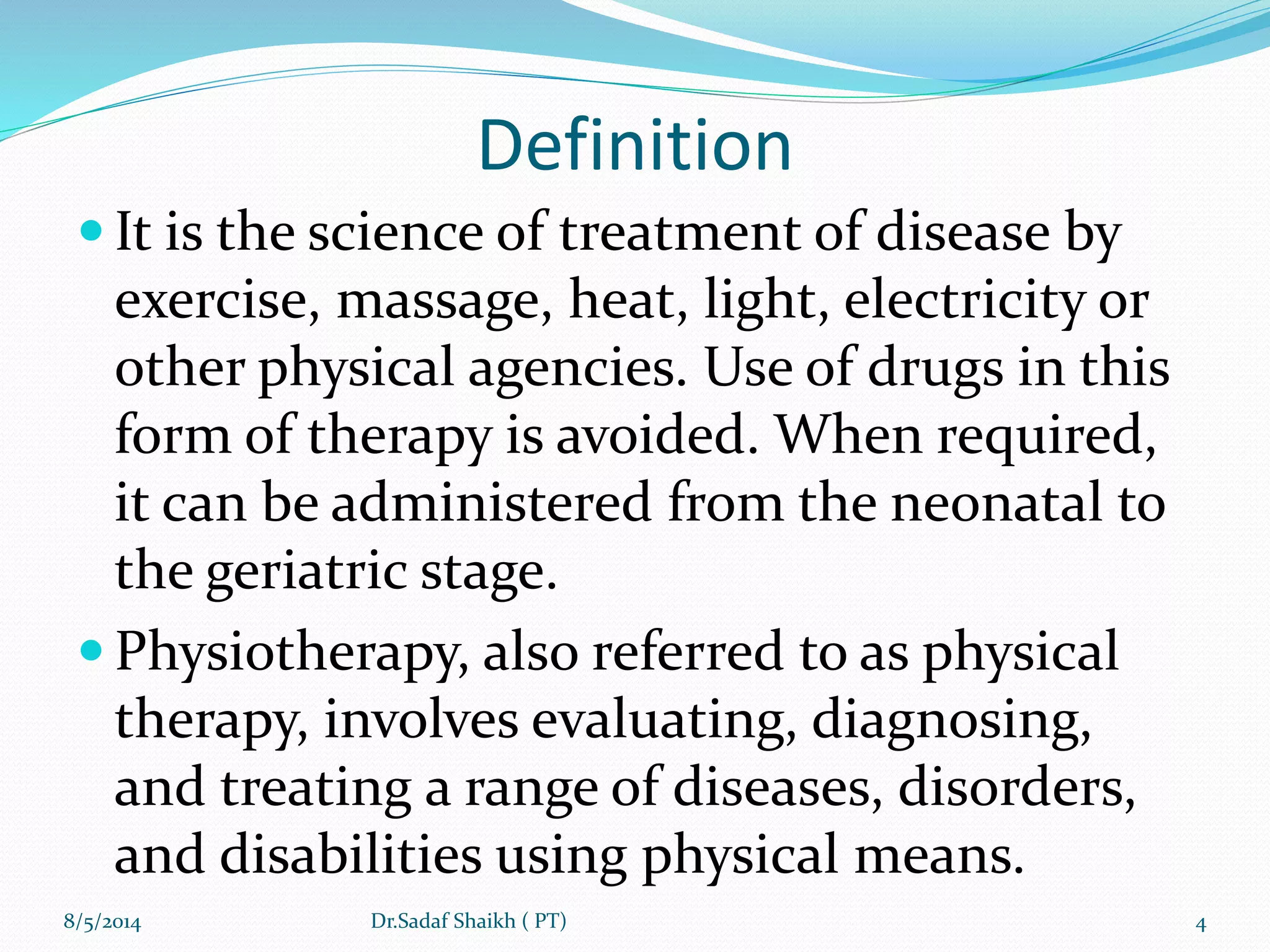 Definition
 It is the science of treatment of disease by
exercise, massage, heat, light, electricity or
other physical agencies. Use of drugs in this
form of therapy is avoided. When required,
it can be administered from the neonatal to
the geriatric stage.
 Physiotherapy, also referred to as physical
therapy, involves evaluating, diagnosing,
and treating a range of diseases, disorders,
and disabilities using physical means.
8/5/2014 4Dr.Sadaf Shaikh ( PT)
 