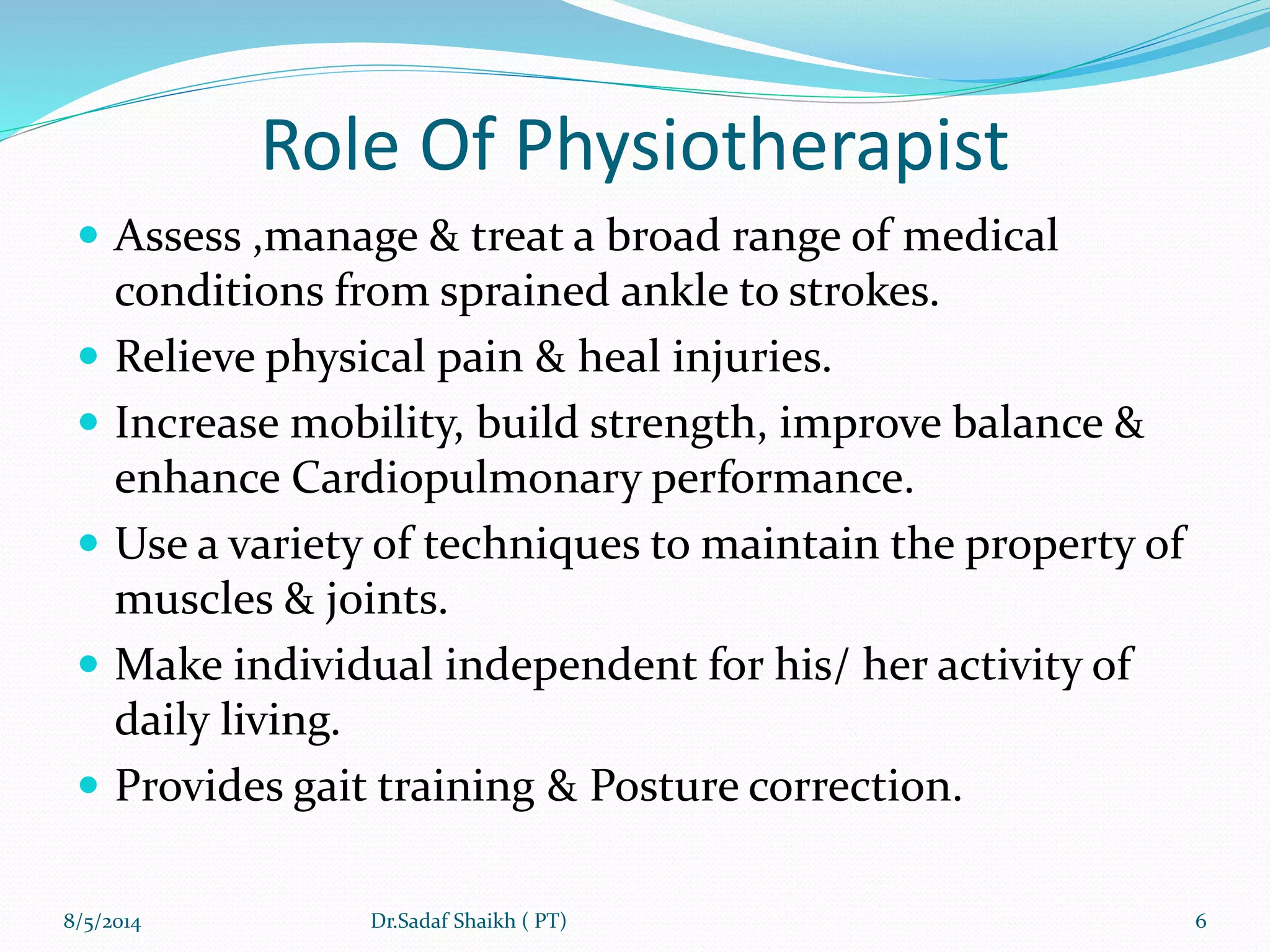 Role Of Physiotherapist
 Assess ,manage & treat a broad range of medical
conditions from sprained ankle to strokes.
 Relieve physical pain & heal injuries.
 Increase mobility, build strength, improve balance &
enhance Cardiopulmonary performance.
 Use a variety of techniques to maintain the property of
muscles & joints.
 Make individual independent for his/ her activity of
daily living.
 Provides gait training & Posture correction.
8/5/2014 6Dr.Sadaf Shaikh ( PT)
 