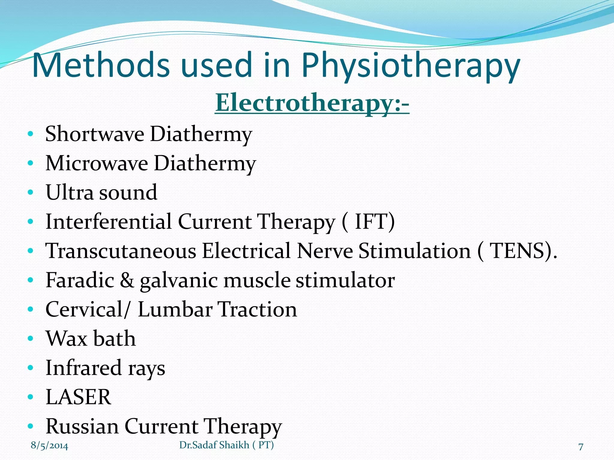 Methods used in Physiotherapy
Electrotherapy:-
• Shortwave Diathermy
• Microwave Diathermy
• Ultra sound
• Interferential Current Therapy ( IFT)
• Transcutaneous Electrical Nerve Stimulation ( TENS).
• Faradic & galvanic muscle stimulator
• Cervical/ Lumbar Traction
• Wax bath
• Infrared rays
• LASER
• Russian Current Therapy
8/5/2014 7Dr.Sadaf Shaikh ( PT)
 