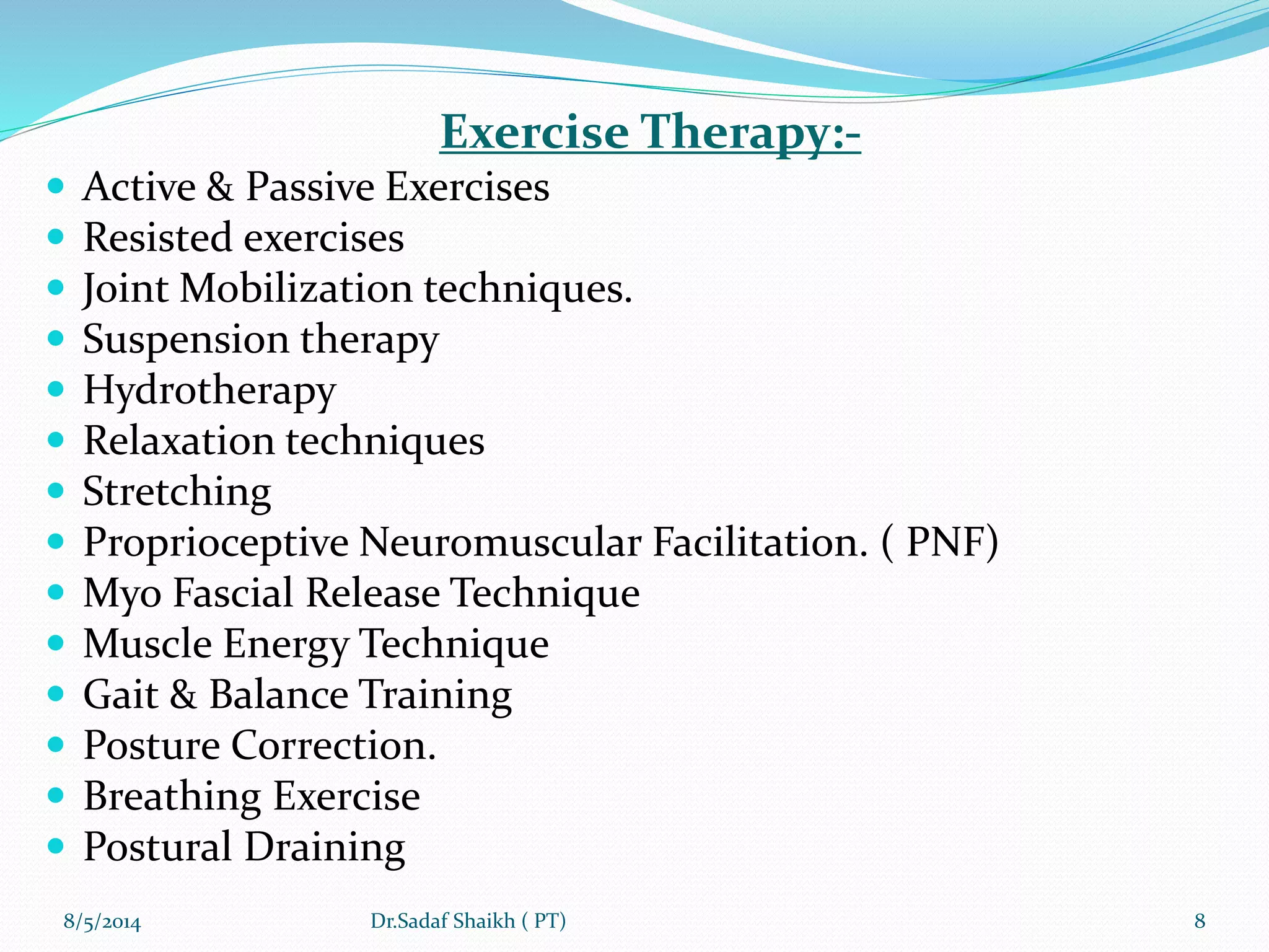 Exercise Therapy:-
 Active & Passive Exercises
 Resisted exercises
 Joint Mobilization techniques.
 Suspension therapy
 Hydrotherapy
 Relaxation techniques
 Stretching
 Proprioceptive Neuromuscular Facilitation. ( PNF)
 Myo Fascial Release Technique
 Muscle Energy Technique
 Gait & Balance Training
 Posture Correction.
 Breathing Exercise
 Postural Draining
8/5/2014 8Dr.Sadaf Shaikh ( PT)
 