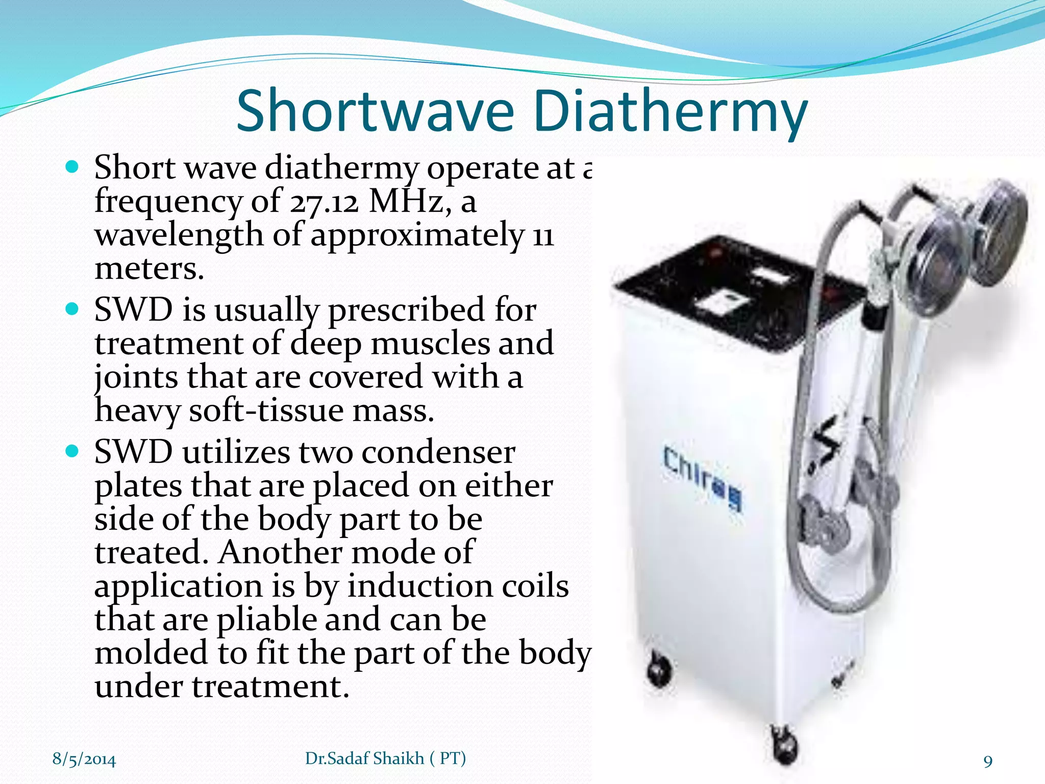 Shortwave Diathermy
 Short wave diathermy operate at a
frequency of 27.12 MHz, a
wavelength of approximately 11
meters.
 SWD is usually prescribed for
treatment of deep muscles and
joints that are covered with a
heavy soft-tissue mass.
 SWD utilizes two condenser
plates that are placed on either
side of the body part to be
treated. Another mode of
application is by induction coils
that are pliable and can be
molded to fit the part of the body
under treatment.
8/5/2014 9Dr.Sadaf Shaikh ( PT)
 