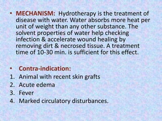 • MECHANISM: Hydrotherapy is the treatment of 
disease with water. Water absorbs more heat per 
unit of weight than any other substance. The 
solvent properties of water help checking 
infection & accelerate wound healing by 
removing dirt & necrosed tissue. A treatment 
time of 10-30 min. is sufficient for this effect. 
• Contra-indication: 
1. Animal with recent skin grafts 
2. Acute edema 
3. Fever 
4. Marked circulatory disturbances. 
 