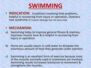 SWIMMING 
• INDICATION: Conditions involving limb problems, 
helpful in recovering from injury or operation, Downers 
cow syndrome (if muscles damage has not occurred). 
• MECHANISM: 
a) Swimming helps to improve general fitness & stamina, 
improves muscle tone & is helpful in recovering from 
injury or operation. 
b) Horse are usually swum in cold water to dissipate the 
enormous amount of heat they generate under exertion. 
c) Swimming is an excellent form of exercise because most 
of the muscles normally used in movement are involved. 
Swimming results increased resistance to movement & 
strengthens the muscles. 
 