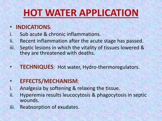 HOT WATER APPLICATION 
• INDICATIONS: 
i. Sub acute & chronic inflammations. 
ii. Recent inflammation after the acute stage has passed. 
iii. Septic lesions in which the vitality of tissues lowered & 
they are threatened with deaths. 
• TECHNIQUES: Hot water, Hydro-thermoregulators. 
• EFFECTS/MECHANISM: 
i. Analgesia by softening & relaxing the tissue. 
ii. Hyperemia results leucocytosis & phagocytosis in septic 
wounds. 
iii. Reabsorption of exudates. 
 