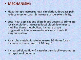 • MECHANISM: 
• Heat therapy increases local circulation, decrease pain, 
reduce muscle spasm & increase tissue extensibility. 
• Local heat applications dilate blood vessels & stimulate 
local circulation. Increased local blood flow help to 
mobilize tissue metabolites, increase tissue 
oxygenation & increase metabolic rate of cells & 
enzyme system. 
• As a rule, metabolic rate increases 2-3 times for an 
increase in tissue temp. of 10 deg. C. 
• Increased blood flow & vascular permiability promotes 
resorption of oedema. 
 
