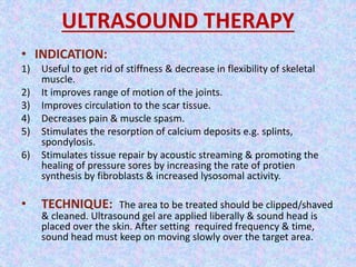 ULTRASOUND THERAPY 
• INDICATION: 
1) Useful to get rid of stiffness & decrease in flexibility of skeletal 
muscle. 
2) It improves range of motion of the joints. 
3) Improves circulation to the scar tissue. 
4) Decreases pain & muscle spasm. 
5) Stimulates the resorption of calcium deposits e.g. splints, 
spondylosis. 
6) Stimulates tissue repair by acoustic streaming & promoting the 
healing of pressure sores by increasing the rate of protien 
synthesis by fibroblasts & increased lysosomal activity. 
• TECHNIQUE: The area to be treated should be clipped/shaved 
& cleaned. Ultrasound gel are applied liberally & sound head is 
placed over the skin. After setting required frequency & time, 
sound head must keep on moving slowly over the target area. 
 