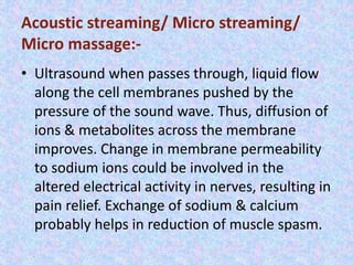 Acoustic streaming/ Micro streaming/ 
Micro massage:- 
• Ultrasound when passes through, liquid flow 
along the cell membranes pushed by the 
pressure of the sound wave. Thus, diffusion of 
ions & metabolites across the membrane 
improves. Change in membrane permeability 
to sodium ions could be involved in the 
altered electrical activity in nerves, resulting in 
pain relief. Exchange of sodium & calcium 
probably helps in reduction of muscle spasm. 
 