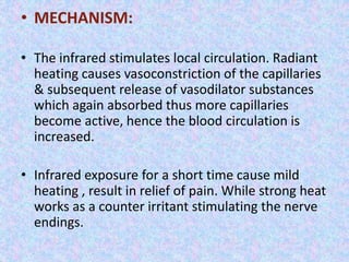• MECHANISM: 
• The infrared stimulates local circulation. Radiant 
heating causes vasoconstriction of the capillaries 
& subsequent release of vasodilator substances 
which again absorbed thus more capillaries 
become active, hence the blood circulation is 
increased. 
• Infrared exposure for a short time cause mild 
heating , result in relief of pain. While strong heat 
works as a counter irritant stimulating the nerve 
endings. 
 
