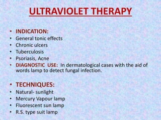 ULTRAVIOLET THERAPY 
• INDICATION: 
• General tonic effects 
• Chronic ulcers 
• Tuberculosis 
• Psoriasis, Acne 
• DIAGNOSTIC USE: In dermatological cases with the aid of 
words lamp to detect fungal infection. 
• TECHNIQUES: 
• Natural- sunlight 
• Mercury Vapour lamp 
• Fluorescent sun lamp 
• R.S. type suit lamp 
 
