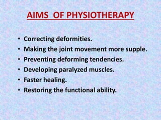 AIMS OF PHYSIOTHERAPY 
• Correcting deformities. 
• Making the joint movement more supple. 
• Preventing deforming tendencies. 
• Developing paralyzed muscles. 
• Faster healing. 
• Restoring the functional ability. 
 