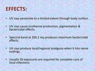 EFFECTS: 
• UV rays penetrate to a limited extent through body surface. 
• UV rays cause erythemal production, pigmentation & 
bactericidal effects. 
• Spectral band at 265.2 mμ produces maximum bactericidal 
effects. 
• UV rays produce local/regional analgesia when it hits nerve 
endings. 
• Usually 20 exposures are required for complete cure of 
local infections. 
 