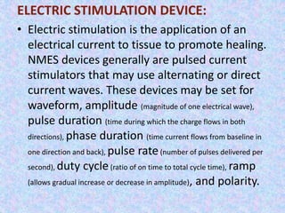 ELECTRIC STIMULATION DEVICE: 
• Electric stimulation is the application of an 
electrical current to tissue to promote healing. 
NMES devices generally are pulsed current 
stimulators that may use alternating or direct 
current waves. These devices may be set for 
waveform, amplitude (magnitude of one electrical wave), 
pulse duration (time during which the charge flows in both 
directions), phase duration (time current flows from baseline in 
one direction and back), pulse rate (number of pulses delivered per 
second), duty cycle (ratio of on time to total cycle time), ramp 
(allows gradual increase or decrease in amplitude), and polarity. 
 