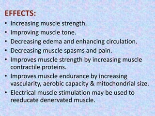 EFFECTS: 
• Increasing muscle strength. 
• Improving muscle tone. 
• Decreasing edema and enhancing circulation. 
• Decreasing muscle spasms and pain. 
• Improves muscle strength by increasing muscle 
contractile proteins. 
• Improves muscle endurance by increasing 
vascularity, aerobic capacity & mitochondrial size. 
• Electrical muscle stimulation may be used to 
reeducate denervated muscle. 
 