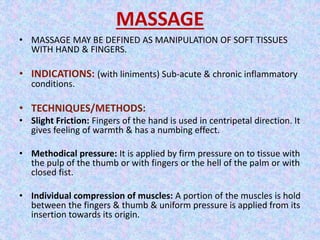 MASSAGE 
• MASSAGE MAY BE DEFINED AS MANIPULATION OF SOFT TISSUES 
WITH HAND & FINGERS. 
• INDICATIONS: (with liniments) Sub-acute & chronic inflammatory 
conditions. 
• TECHNIQUES/METHODS: 
• Slight Friction: Fingers of the hand is used in centripetal direction. It 
gives feeling of warmth & has a numbing effect. 
• Methodical pressure: It is applied by firm pressure on to tissue with 
the pulp of the thumb or with fingers or the hell of the palm or with 
closed fist. 
• Individual compression of muscles: A portion of the muscles is hold 
between the fingers & thumb & uniform pressure is applied from its 
insertion towards its origin. 
 