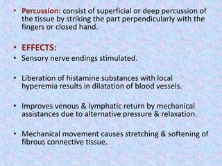 • Percussion: consist of superficial or deep percussion of 
the tissue by striking the part perpendicularly with the 
fingers or closed hand. 
• EFFECTS: 
• Sensory nerve endings stimulated. 
• Liberation of histamine substances with local 
hyperemia results in dilatation of blood vessels. 
• Improves venous & lymphatic return by mechanical 
assistances due to alternative pressure & relaxation. 
• Mechanical movement causes stretching & softening of 
fibrous connective tissue. 
 