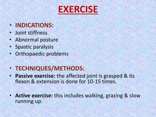 EXERCISE 
• INDICATIONS: 
• Joint stiffness 
• Abnormal posture 
• Spastic paralysis 
• Orthopaedic problems 
• TECHNIQUES/METHODS: 
• Passive exercise: the affected joint is grasped & its 
flexon & extension is done for 10-15 times. 
• Active exercise: this includes walking, grazing & slow 
running up. 
 