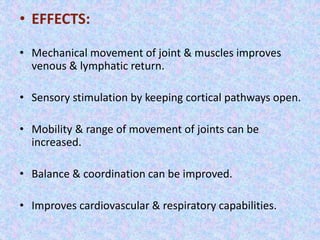 • EFFECTS: 
• Mechanical movement of joint & muscles improves 
venous & lymphatic return. 
• Sensory stimulation by keeping cortical pathways open. 
• Mobility & range of movement of joints can be 
increased. 
• Balance & coordination can be improved. 
• Improves cardiovascular & respiratory capabilities. 
 