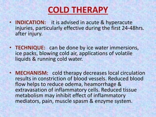 COLD THERAPY 
• INDICATION: it is advised in acute & hyperacute 
injuries, particularly effective during the first 24-48hrs. 
after injury. 
• TECHNIQUE: can be done by ice water immersions, 
ice packs, blowing cold air, applications of volatile 
liquids & running cold water. 
• MECHANISM: cold therapy decreases local circulation 
results in constriction of blood vessels. Reduced blood 
flow helps to reduce odema, heamorrhage & 
extravasation of inflammatory cells. Reduced tissue 
metabolism may inhibit effect of inflammatory 
mediators, pain, muscle spasm & enzyme system. 
 