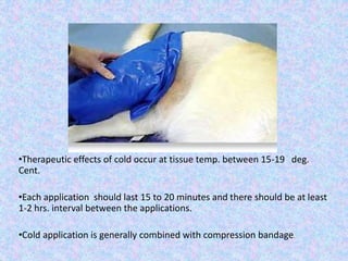 •Therapeutic effects of cold occur at tissue temp. between 15-19 deg. 
Cent. 
•Each application should last 15 to 20 minutes and there should be at least 
1-2 hrs. interval between the applications. 
•Cold application is generally combined with compression bandage. 
 