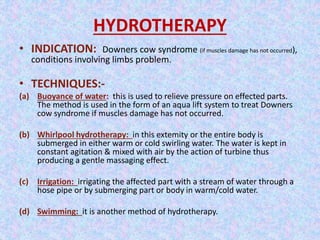 HYDROTHERAPY 
• INDICATION: Downers cow syndrome (if muscles damage has not occurred), 
conditions involving limbs problem. 
• TECHNIQUES:- 
(a) Buoyance of water: this is used to relieve pressure on effected parts. 
The method is used in the form of an aqua lift system to treat Downers 
cow syndrome if muscles damage has not occurred. 
(b) Whirlpool hydrotherapy: in this extemity or the entire body is 
submerged in either warm or cold swirling water. The water is kept in 
constant agitation & mixed with air by the action of turbine thus 
producing a gentle massaging effect. 
(c) Irrigation: irrigating the affected part with a stream of water through a 
hose pipe or by submerging part or body in warm/cold water. 
(d) Swimming: it is another method of hydrotherapy. 
 