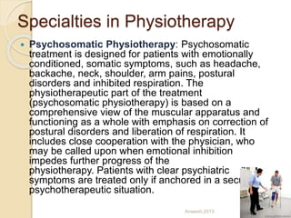 Specialties in Physiotherapy
 Psychosomatic Physiotherapy: Psychosomatic
treatment is designed for patients with emotionally
conditioned, somatic symptoms, such as headache,
backache, neck, shoulder, arm pains, postural
disorders and inhibited respiration. The
physiotherapeutic part of the treatment
(psychosomatic physiotherapy) is based on a
comprehensive view of the muscular apparatus and
functioning as a whole with emphasis on correction of
postural disorders and liberation of respiration. It
includes close cooperation with the physician, who
may be called upon when emotional inhibition
impedes further progress of the
physiotherapy. Patients with clear psychiatric
symptoms are treated only if anchored in a secure
psychotherapeutic situation.
Anwesh,2013
 