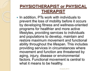 PHYSIOTHERAPIST or PHYSICAL
THERAPIST
 In addition, PTs work with individuals to
prevent the loss of mobility before it occurs
by developing fitness and wellness-oriented
programs for healthier and more active
lifestyles, providing services to individuals
and populations to develop, maintain and
restore maximum movement and functional
ability throughout the lifespan. This includes
providing services in circumstances where
movement and function are threatened by
aging, injury, disease or environmental
factors. Functional movement is central to
what it means to be healthy.
Anwesh,2013
 