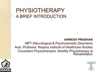 PHYSIOTHERAPY
A BRIEF INTRODUCTION
ANWESH PRADHAN
MPT (Neurological & Psychosomatic Disorders)
Asst. Professor, Nopany Institute of Healthcare Studies
Consultant Physiotherapist, Mobility Physiotherapy &
Rehabilitation
 