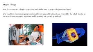 Magnet Therapy
Our devices are verysimple easy to use and can be used by anyone in your own home.
Our machines have many programs for different types of treatment can be used by the whol family as
the selection of programs , duration and frequency are already scheduled.
 