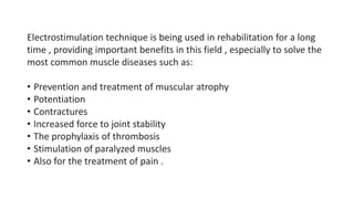 Electrostimulation technique is being used in rehabilitation for a long
time , providing important benefits in this field , especially to solve the
most common muscle diseases such as:
• Prevention and treatment of muscular atrophy
• Potentiation
• Contractures
• Increased force to joint stability
• The prophylaxis of thrombosis
• Stimulation of paralyzed muscles
• Also for the treatment of pain .
 