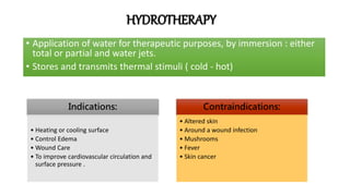 HYDROTHERAPY
• Application of water for therapeutic purposes, by immersion : either
total or partial and water jets.
• Stores and transmits thermal stimuli ( cold - hot)
Indications:
• Heating or cooling surface
• Control Edema
• Wound Care
• To improve cardiovascular circulation and
surface pressure .
Contraindications:
• Altered skin
• Around a wound infection
• Mushrooms
• Fever
• Skin cancer
 